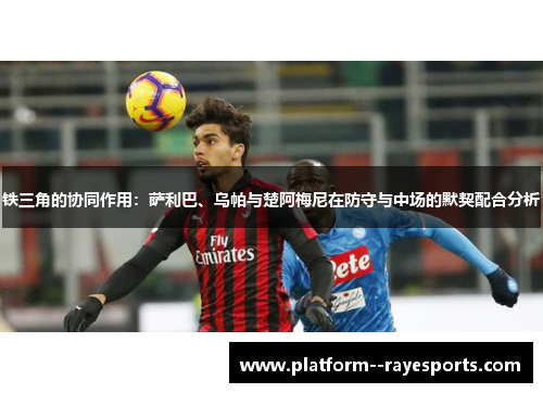 铁三角的协同作用:萨利巴、乌帕与楚阿梅尼在防守与中场的默契配合分析 铁三角的协同作用:萨利巴、乌帕与楚阿梅尼在防守与中场的默契配合分析