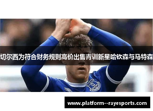 切尔西为符合财务规则高价出售青训新星哈钦森与马特森