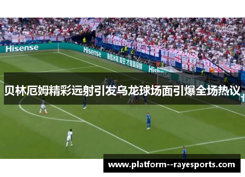 贝林厄姆精彩远射引发乌龙球场面引爆全场热议